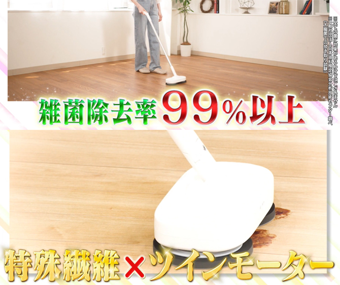 特殊繊維×ツインモーターで、
水拭きでは落としづらい汚れをキレイに！
雑菌除去率99%以上(※)の進化系回転モップクリーナー