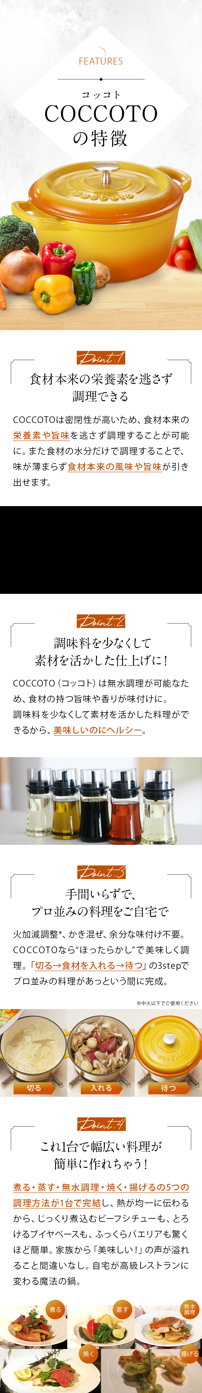 COCCOTOの特徴 Point.1食材本来の栄養素を逃さず調理できる Point.2添加物が入った調味料とサヨナラ！ Point.3手間いらずで、プロ並みの料理をご自宅で Point.4これ1台で幅広い料理が簡単に作れちゃう！