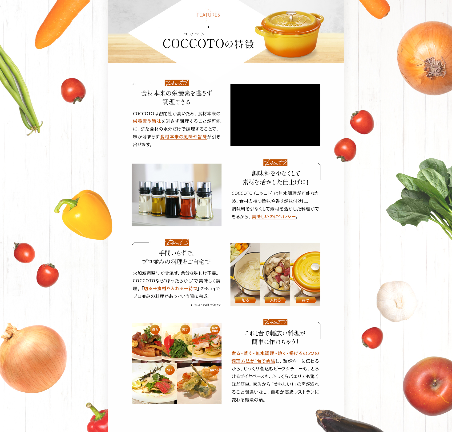 COCCOTOの特徴 Point.1食材本来の栄養素を逃さず調理できる Point.2添加物が入った調味料とサヨナラ！ Point.3手間いらずで、プロ並みの料理をご自宅で Point.4これ1台で幅広い料理が簡単に作れちゃう！