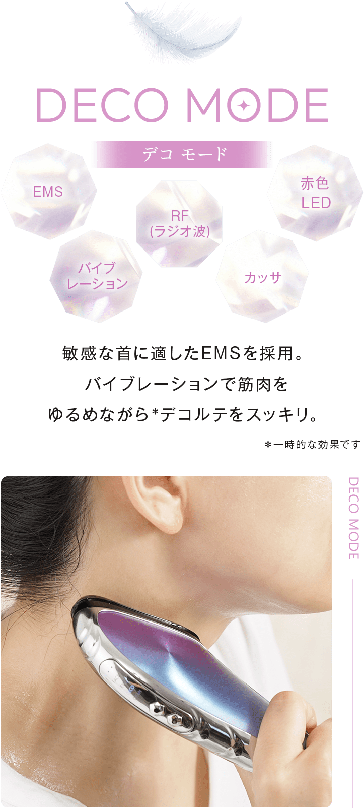 DECOMODE:EMS・RF (ラジオ波)・赤色LED・バイブレーション・カッサ。敏感な首に適したEMSを採用。バイブレーションで筋肉をゆるめながら*デコルテをスッキリ。*一時的な効果です