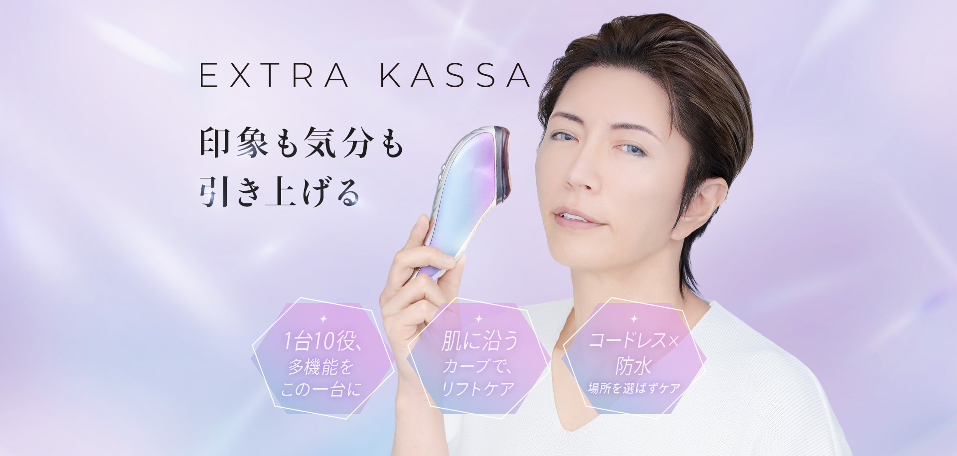 印象も気分も引き上げる EXTRA KASSA 1台10役、多機能をこの一台に。肌に沿うカーブで、リフトケア。コードレス×防水で、場所を選ばずケア。