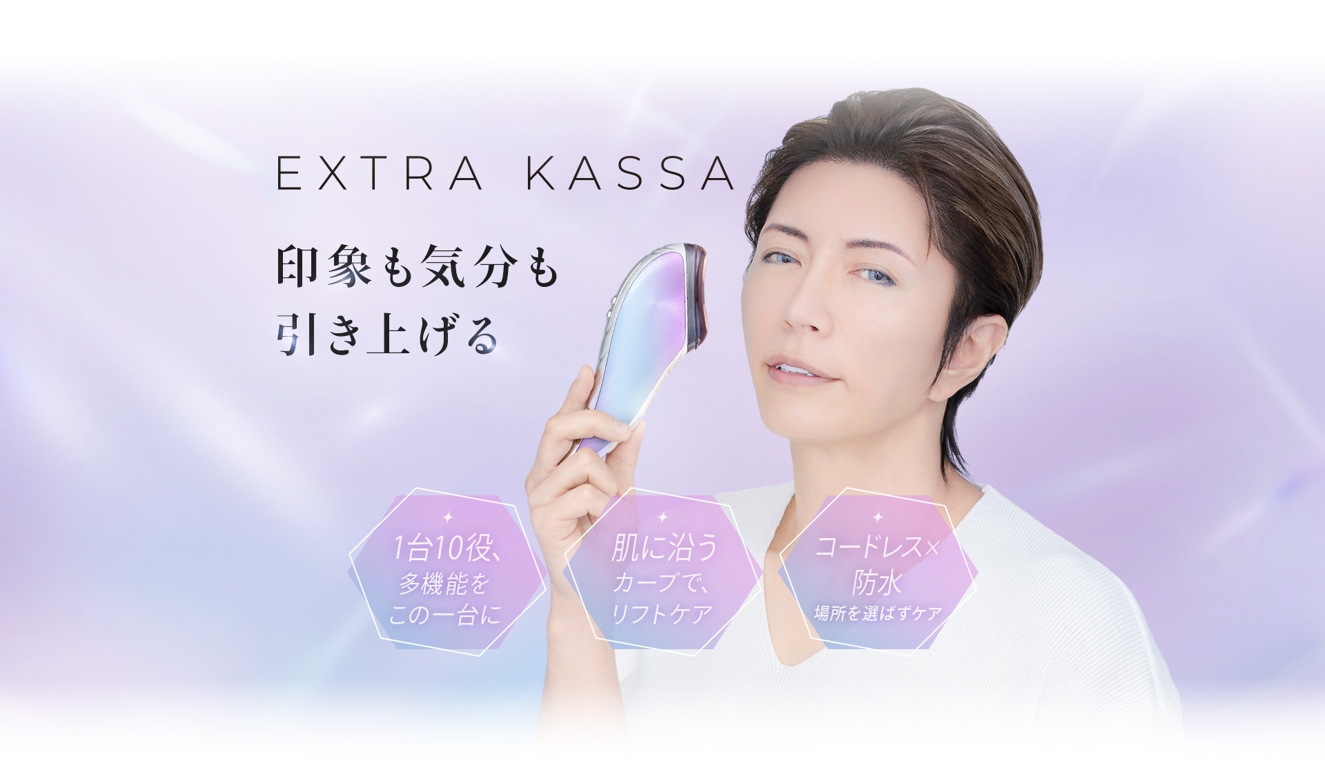 印象も気分も引き上げる EXTRA KASSA 1台10役、多機能をこの一台に。肌に沿うカーブで、リフトケア。コードレス×防水で、場所を選ばずケア。