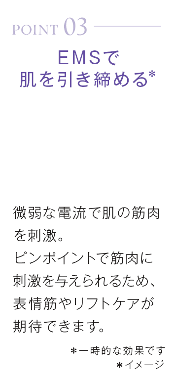 point03_EMSで肌を引き締める*微弱な電流で肌の筋肉を刺激。ピンポイントで筋肉に刺激を与えられるため、表情筋やリフトケアが期待できます。*一時的な効果です*イメージ