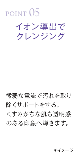 point05_イオン導出でクレンジング。微弱な電流で汚れを取り除くサポートをする。くすみがちな肌も透明感のある印象へ導きます。*イメージ
