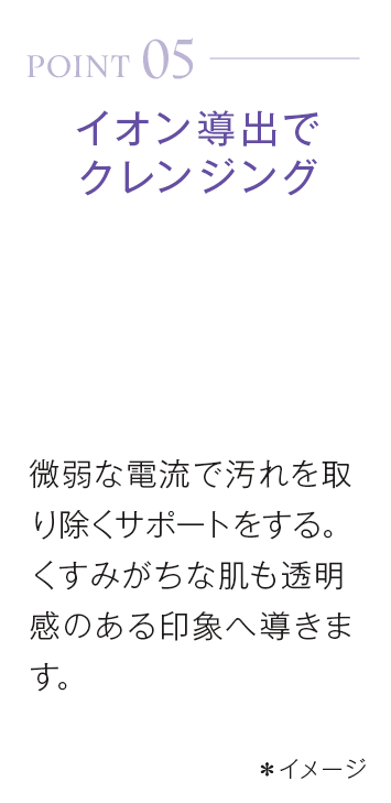 point05_イオン導出でクレンジング。微弱な電流で汚れを取り除くサポートをする。くすみがちな肌も透明感のある印象へ導きます。*イメージ
