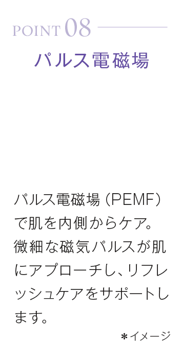 point08_パルス電磁場。パルス電磁場(PEMF)で肌を内側からケア。微細な磁気パルスが肌にアプローチし、リフレッシュケアをサポートします。*イメージ