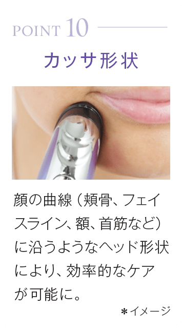 point10_カッサ形状。顔の曲線(頬骨、フェイスライン、額、首筋など)に沿うようなヘッド形状により、効率的なケアが可能に。*イメージ
