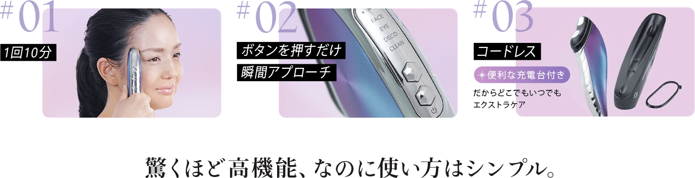 #01:1日10分#02:ボタンを押すだけ瞬間アプローチ#03:コードレス。便利な充電台付き。だからどこでもいつでもエクストラケア。驚くほど高機能、なのに使い方はシンプル。