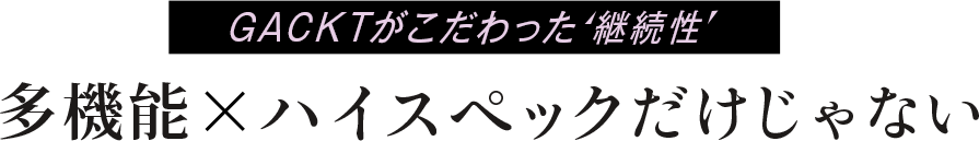 GACKTがこだわった継続性。多機能×ハイスペックだけじゃない。