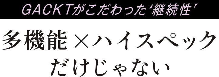 GACKTがこだわった継続性。多機能×ハイスペックだけじゃない。