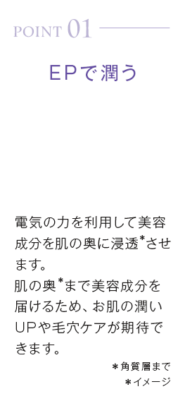 point01_EPで潤う。電気の力を利用して美容成分を肌の奥に浸透＊させます。肌の奥＊まで美容成分を届けるため、お肌の潤いUPや毛穴ケアが期待できます。＊角質層まで＊イメージ