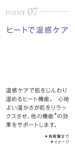 point07_ヒートで温感ケア。温感ケアで肌をじんわり温めるヒート機能。心地よい温かさが肌をリラックスさせ、他の機能＊の効果をサポートします。＊角質層まで＊イメージ
