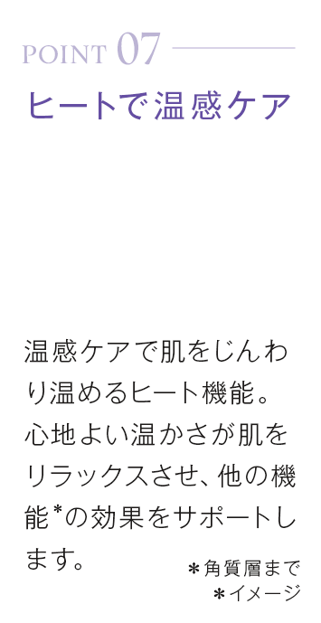 point07_ヒートで温感ケア。温感ケアで肌をじんわり温めるヒート機能。心地よい温かさが肌をリラックスさせ、他の機能＊の効果をサポートします。＊角質層まで＊イメージ