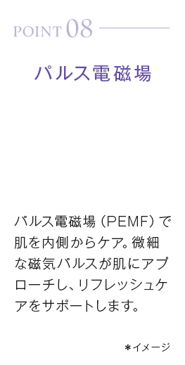 point08_パルス電磁場。パルス電磁場（PEMF）で肌を内側からケア。微細な磁気パルスが肌にアプローチし、リフレッシュケアをサポートします。＊イメージ