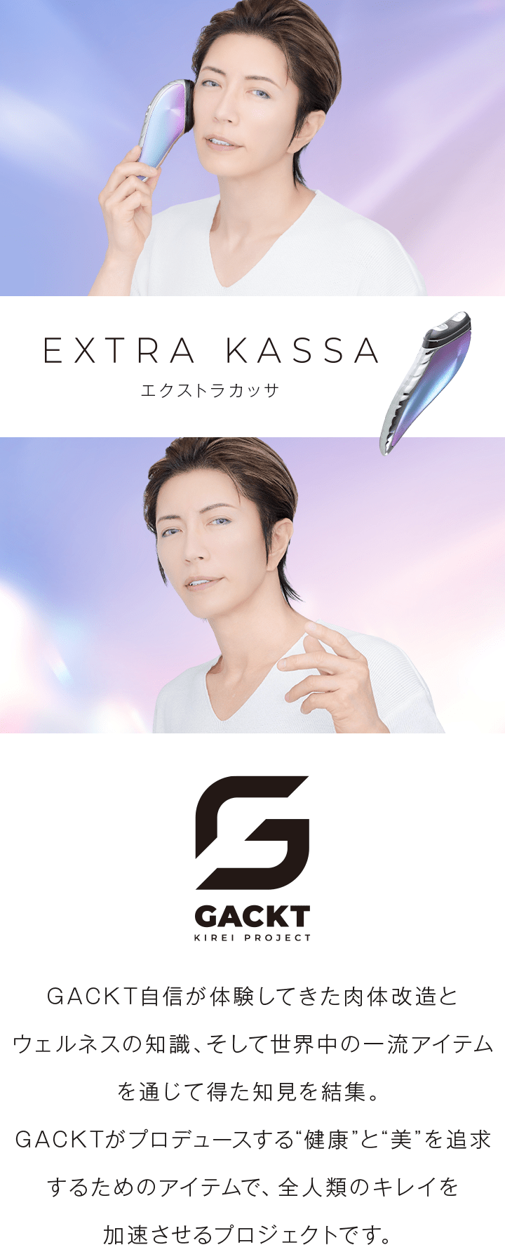 EXTRA KASSA。GACKT自信が体験してきた肉体改造とウェルネスの知識、そして世界中の一流アイテムを通じて得た知見を結集。GACKTがプロデュースする”健康”と”美”を追求するためのアイテムで、全人類のキレイを加速させるプロジェクトです。