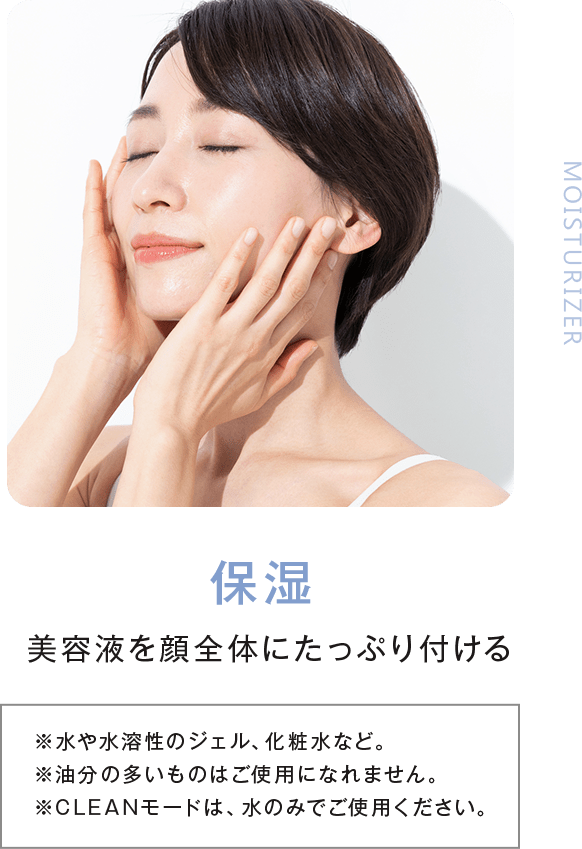 Step1_保湿。美容液を顔全体にたっぷり付ける。※水や水溶性のジェル、化粧水など。※油分の多いものはご使用になれません。※CLEANモードは、水のみでご使用ください。