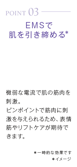 point03_EMSで肌を引き締める＊微弱な電流で肌の筋肉を刺激。ピンポイントで筋肉に刺激を与えられるため、表情筋やリフトケアが期待できます。＊一時的な効果です＊イメージ