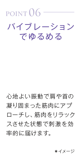 point06_バイブレーションでゆるめる。心地よい振動で肩や首の凝り固まった筋肉にアプローチし、筋肉をリラックスさせた状態で刺激を効率的に届けます。＊イメージ