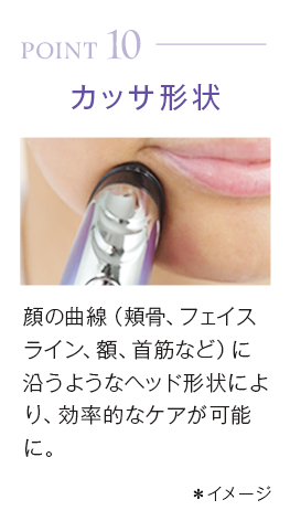 point10_カッサ形状。顔の曲線（頬骨、フェイスライン、額、首筋など）に沿うようなヘッド形状により、効率的なケアが可能に。＊イメージ