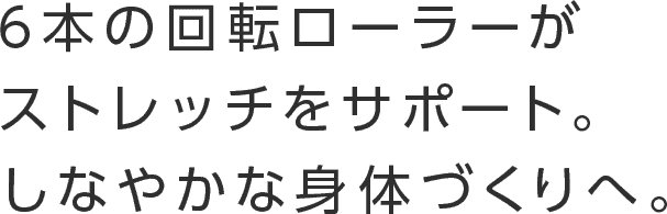 6本の回転ローラーがストレッチをサポート。しなやかな身体づくりへ。