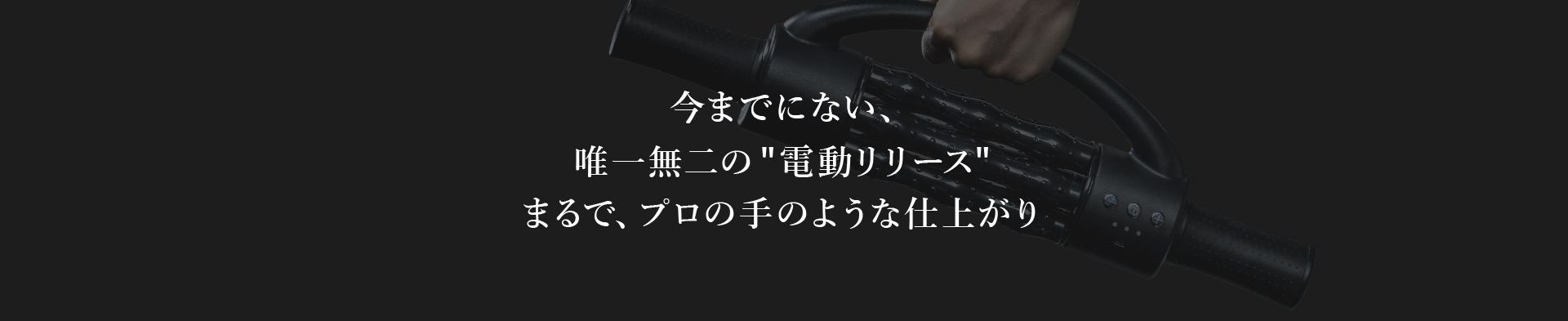 今までにない、唯一無二の電動リリースまるで、プロの手のような仕上がり