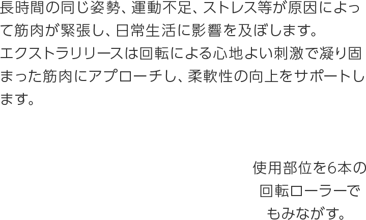 長時間の同じ姿勢、運動不足、ストレス等が原因によって筋肉が緊張し、日常生活に影響を及ぼします。
エクストラリリースは回転による心地よい刺激で凝り固まった筋肉にアプローチし、柔軟性の向上をサポートします。6本の回転ローラーが毎分最大756回※の刺激を与え、気になる部位の筋肉を緩めていきます。※レベル3使用時 ※ご使用方法により異なります