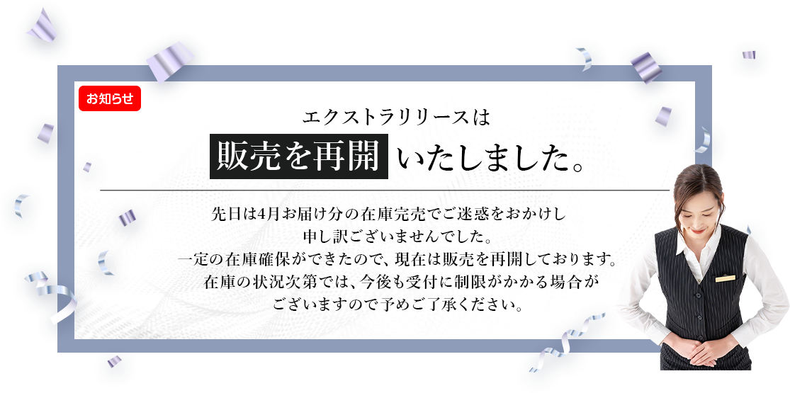 エクストラリリースは販売を再開いたしました。先日は4月お届け分の在庫完売でご迷惑をおかけし申し訳ございませんでした。一定の在庫確保ができたので、現在は販売を再開しております。在庫の状況次第では、今後も受付に制限がかかる場合がございますので予めご了承ください。