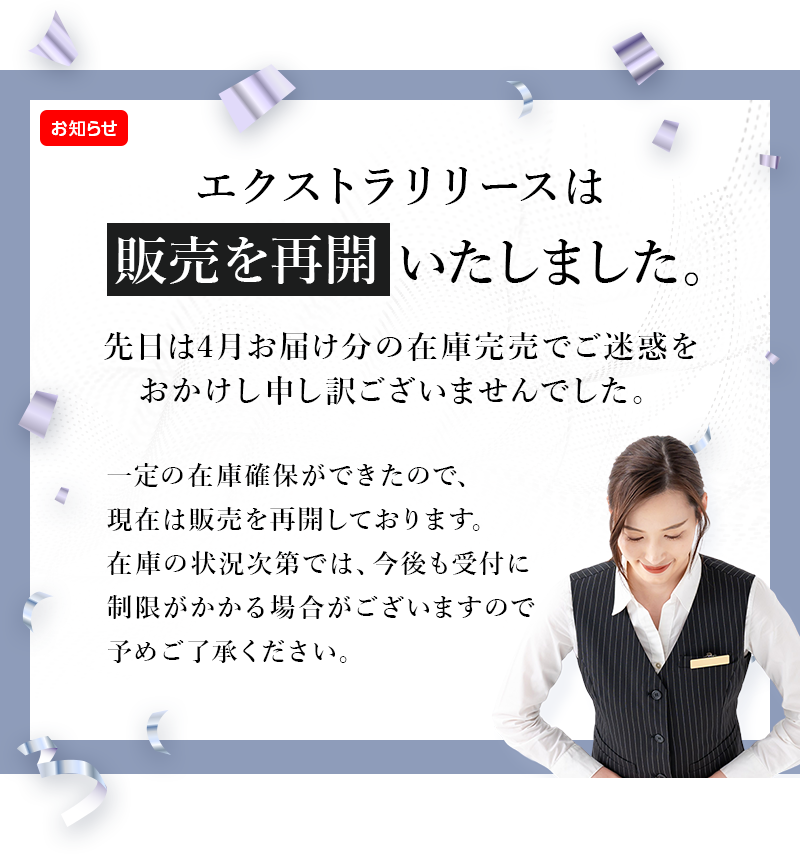 エクストラリリースは販売を再開いたしました。先日は4月お届け分の在庫完売でご迷惑をおかけし申し訳ございませんでした。一定の在庫確保ができたので、現在は販売を再開しております。在庫の状況次第では、今後も受付に制限がかかる場合がございますので予めご了承ください。