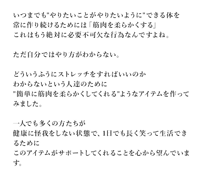 いつまでもやりたいことがやりたいようにできる体を常に作り続けるためには「筋肉を柔らかくする」
            これはもう絶対に必要不可欠な行為なんですよね。ただ自分ではやり方がわからない。どういうふうにストレッチをすればいいのかわからないという人達のために
            簡単に筋肉を柔らかくしてくれるようなアイテムを作ってみました。一人でも多くの方たちが健康に怪我をしない状態で、1日でも長く笑って生活できるために
            このアイテムがサポートしてくれることを心から望んでいます。