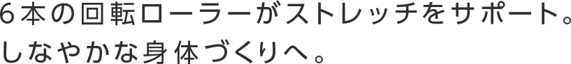 6本の回転ローラーがストレッチをサポート。しなやかな身体づくりへ。