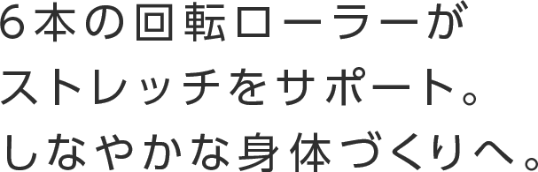 6本の回転ローラーがストレッチをサポート。しなやかな身体づくりへ。