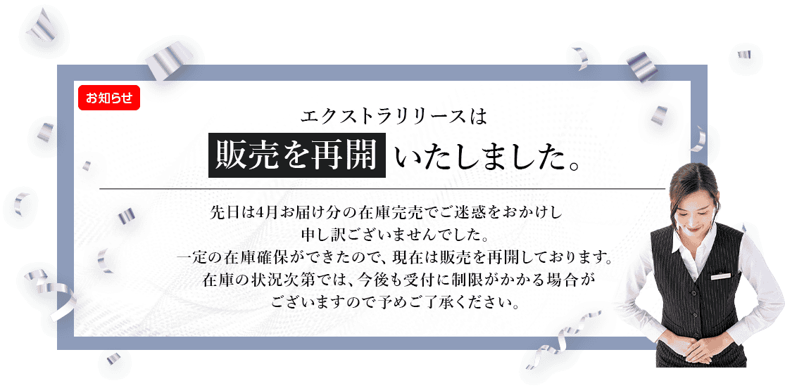 エクストラリリースは販売を再開いたしました。先日は4月お届け分の在庫完売でご迷惑をおかけし申し訳ございませんでした。一定の在庫確保ができたので、現在は販売を再開しております。在庫の状況次第では、今後も受付に制限がかかる場合がございますので予めご了承ください。