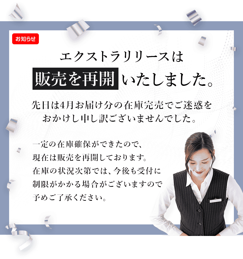 エクストラリリースは販売を再開いたしました。先日は4月お届け分の在庫完売でご迷惑をおかけし申し訳ございませんでした。一定の在庫確保ができたので、現在は販売を再開しております。在庫の状況次第では、今後も受付に制限がかかる場合がございますので予めご了承ください。