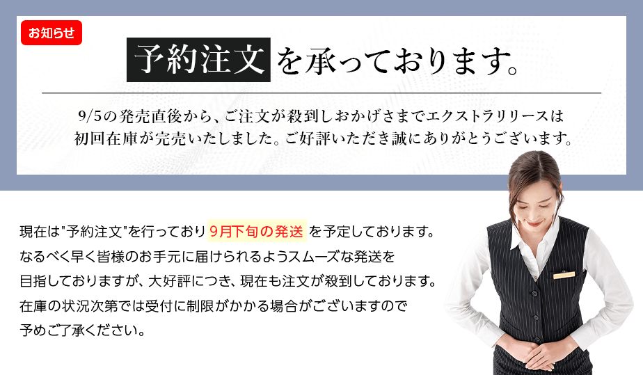 予約注文を承っております。9/5の発売直後から、ご注文が殺到しおかげさまでエクストラリリースは初回在庫が完売いたしました。 ご好評いただき誠にありがとうございます。現在は予約注文を行っており9月下旬の発送を予定しております。 なるべく早く皆様のお手元に届けられるようスムーズな発送を目指しておりますが、 大好評につき、現在も注文が殺到しております。 在庫の状況次第では受付に制限がかかる場合がございますので予めご了承ください。