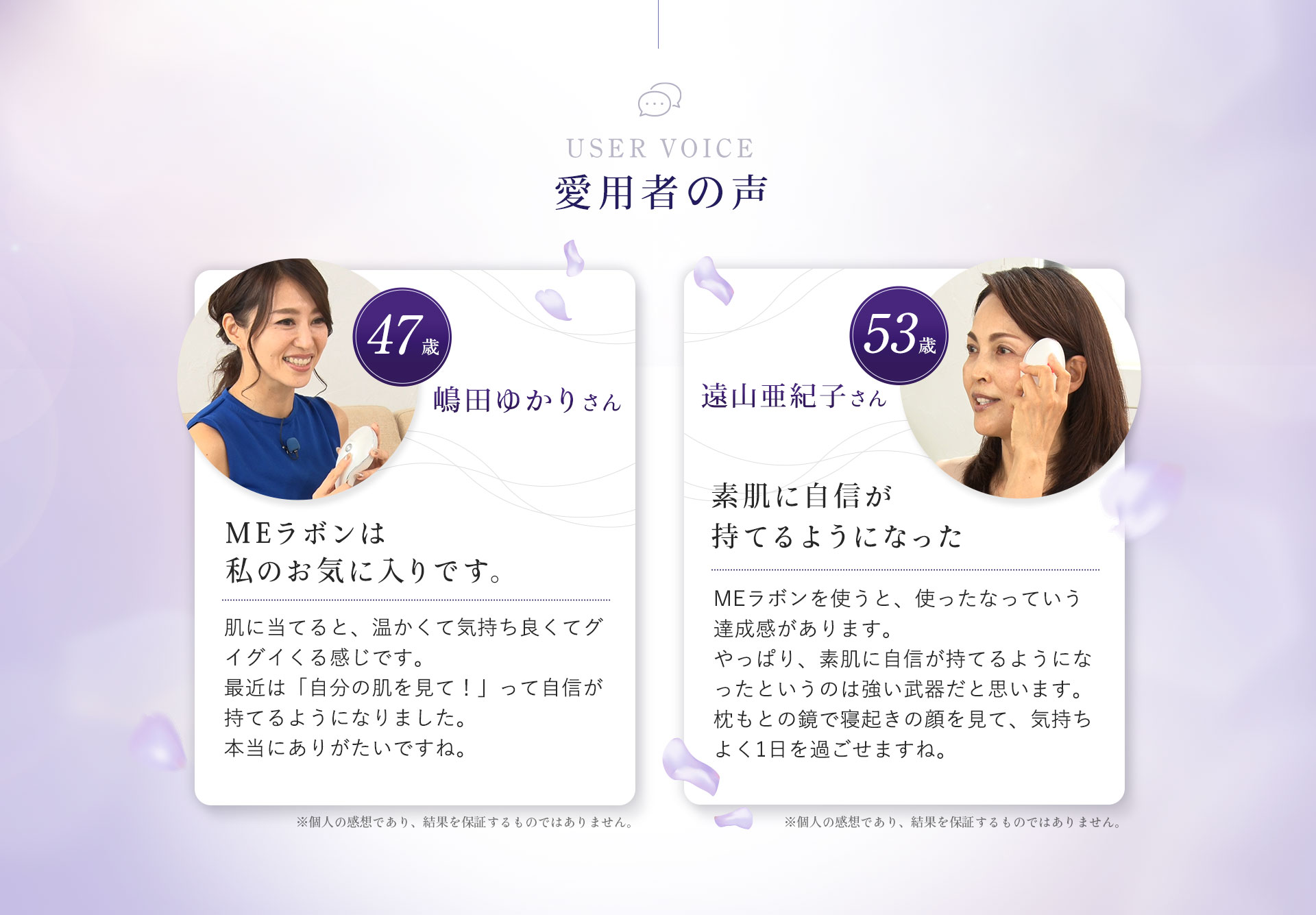 USER VOICE愛用者の声。嶋田ゆかりさん。47歳。MEラボンは私のお気に入りです。肌に充てると、温かくて気持ちよくてグイグイくる感じです。最近は「自分の肌をみて!」って自身が持てるようになりました。本当にありがたいですね。※個人の感想であり、効果効能を保証するものではありません。遠山亜紀子さん。53歳。素肌に自信が持てるようになった。MEラボンを使うと、使ったなっていう達成感があります。やっぱり、素肌に自信が持てるようになったというのは強い武器だと思います。枕もとの鏡で寝起きの自分を見て気持ち良く1日を過ごせますね。※個人の乾燥であり、効果効能を保証するものではありません。