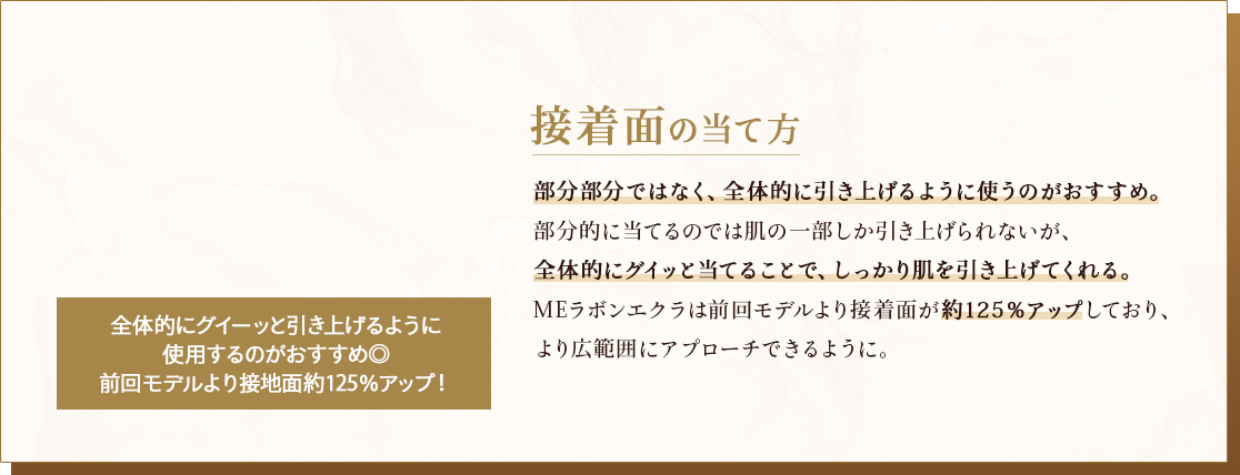 接着面の当て方 部分部分ではなく、全体的に引き上げるように使うのがおすすめ。部分的に当てるのでは肌の一部しか引き上げられないが、全体的にグイッと当てることで、しっかり肌を引き上げてくれる。MEラボンエクラは前回モデルより接着面が約125％アップしており、より広範囲にアプローチできるように。
                                