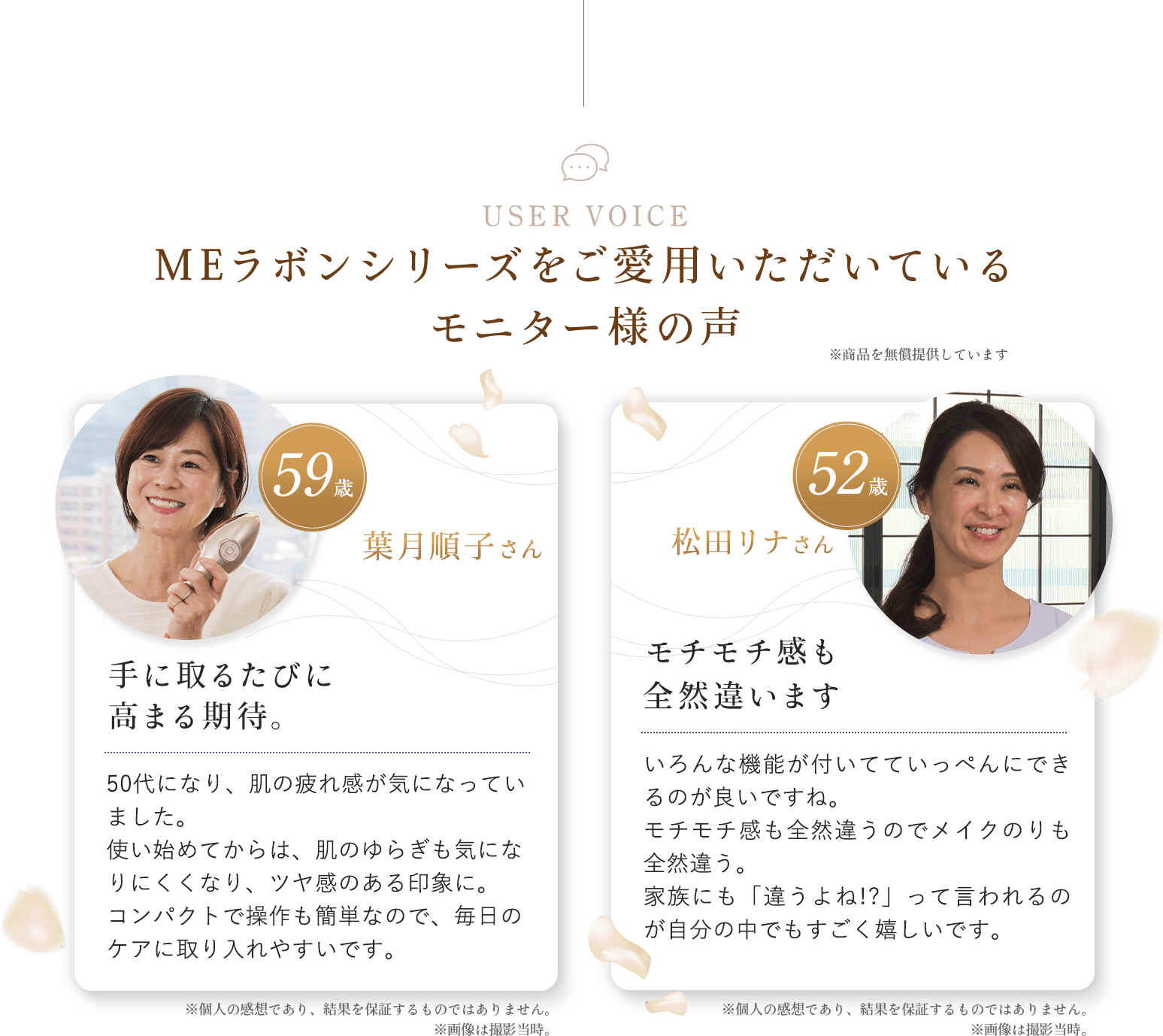 USER VOICEご愛用いただいているモニター様の声。山崎朋子さん。41歳。どんなときでも間違いのない商品。朝起きて肌の調子が今一歩の時も、ウルッとして、ツヤッとして、頬がシュッとしてこれは絶対間違いない。松田リナさん。51歳。モチモチ感も全然違います。色んな機能がついてていっぺんにできるのが良いですね。モチモチ感も全然違うのでメイクのりも全然違う。家族にも「違うよね！？」って言われるのが自分の中でもすごく嬉しいです。※個人の乾燥であり、効果効能を保証するものではありません。