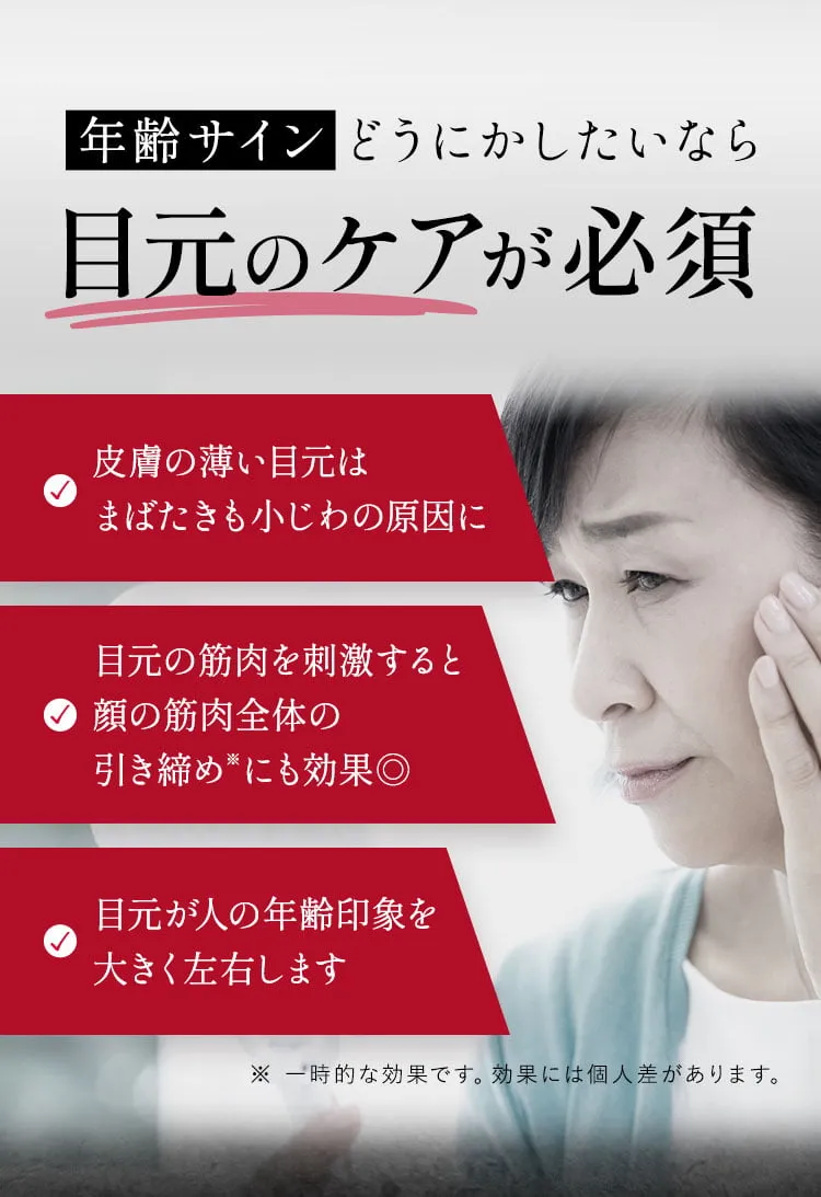 年齢サインどうにかしたいなら目元のケアが必須
                ✓皮膚の薄い目元はまばたきもシワの原因に ✓目元の筋肉を刺激すると顔の筋肉全体の引き締めにも効果◎ ✓目元が人の年齢印象を大きく左右します