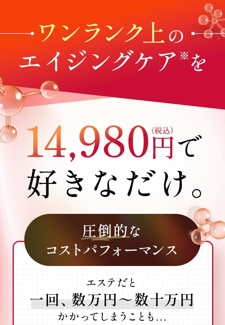ワンランク上のエイジングケア※を¥9,980で 好きなだけ。エステや美容整形だと一回、数万円～数十万円かかってしまうことも...