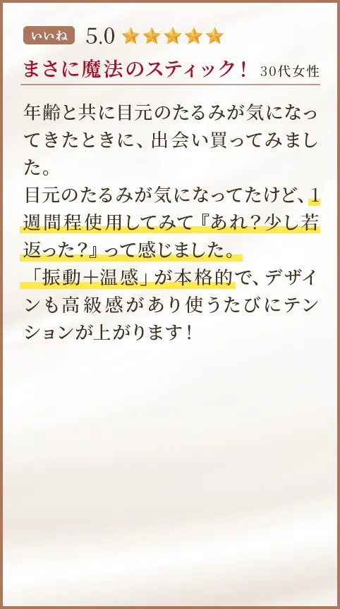 まさに魔法のスティック！ 30代女性 年齢と共に目元のたるみが気になってきたときに、出会い買ってみました。目元のたるみが気になってたけど、1週間程使用してみて『あれ？少し若返った？』って感じました。「振動＋温感」が本格的で、デザインも高級感があり使うたびにテンションが上がります！  