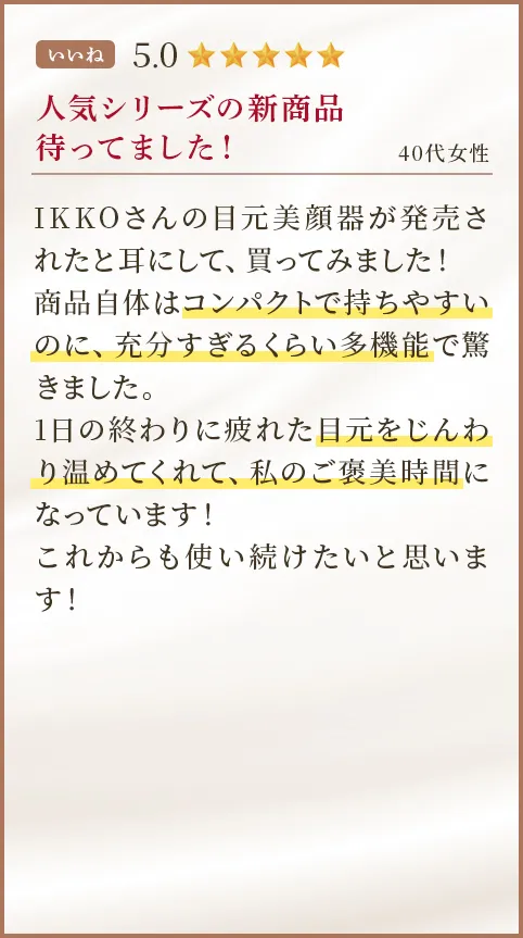 人気シリーズの新商品待ってました！ 40代女性 IKKOさんの目元美顔器が発売されたと耳にして、買ってみました！商品自体はコンパクトで持ちやすいのに、充分すぎるくらい多機能で驚きました。1日の終わりに疲れた目元をじんわり温めてくれて、私のご褒美時間になっています！これからも使い続けたいと思います！