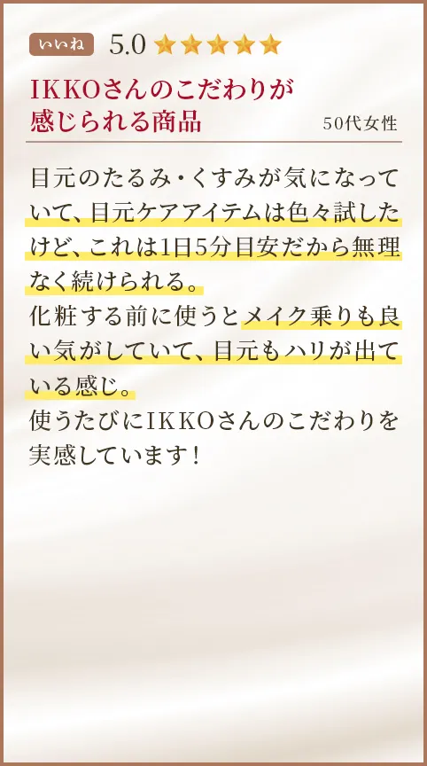 IKKOさんのこだわりが感じられる商品 50代女性 目元のたるみ・くすみが気になっていて、目元ケアアイテムは色々試したけど、これは1日5分目安だから無理なく続けられる。化粧する前に使うとメイク乗りも良い気がしていて、目元もハリが出ている感じ。使うたびにIKKOさんのこだわりを実感しています！