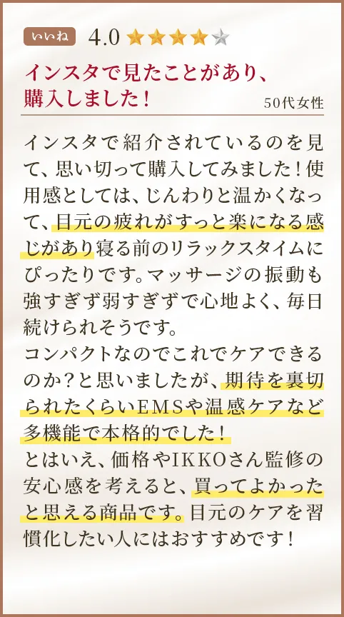インスタで見たことがあり、購入しました！ 50代女性 インスタで紹介されているのを見て、思い切って購入してみました！使用感としては、じんわりと温かくなって、目元の疲れがすっと楽になる感じがあり寝る前のリラックスタイムにぴったりです。マッサージの振動も強すぎず弱すぎずで心地よく、毎日続けられそうです。コンパクトなのでこれでケアできるのか？と思いましたが、期待を裏切られたくらいEMSや温感ケアなど多機能で本格的でした！とはいえ、価格やIKKOさん監修の安心感を考えると、買ってよかったと思える商品です。目元のケアを習慣化したい人にはおすすめです！