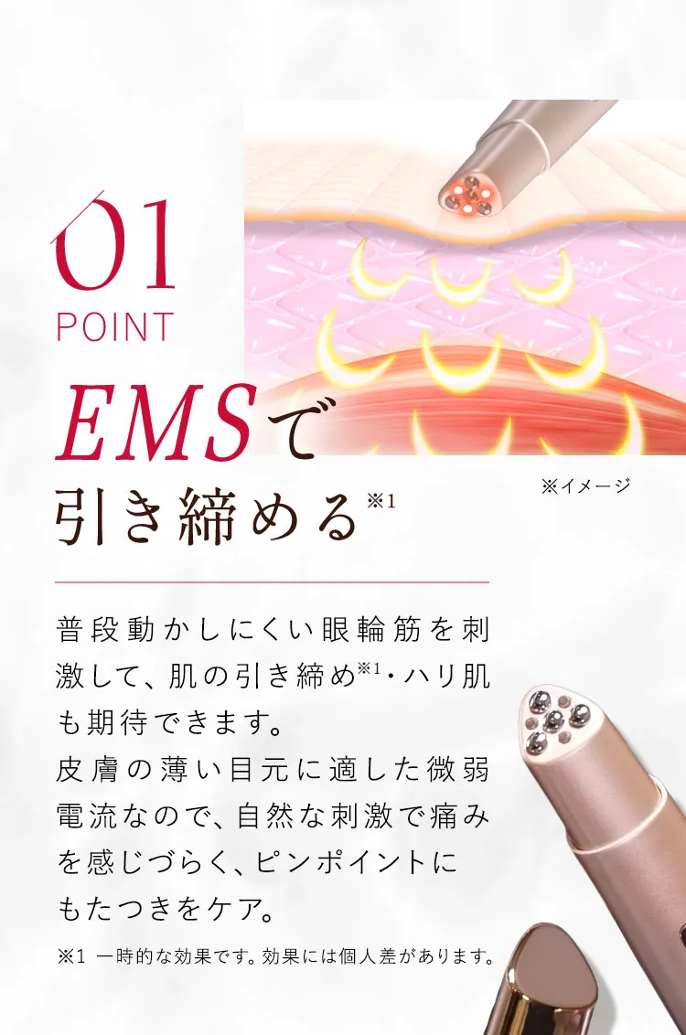 01 EMSで引き締める 普段動かしにくい眼輪筋を刺激して、肌の引き締め・ハリ肌も期待できます。微弱電流による自然な刺激は、痛みを感じやすい方にも安心してお使いいただけます。