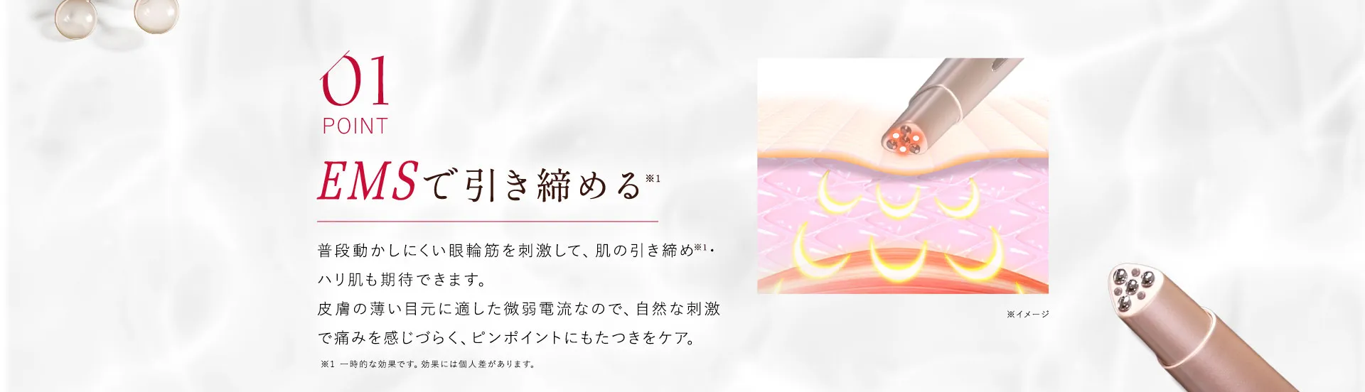 01 EMSで引き締める 普段動かしにくい眼輪筋を刺激して、肌の引き締め・ハリ肌も期待できます。微弱電流による自然な刺激は、痛みを感じやすい方にも安心してお使いいただけます。