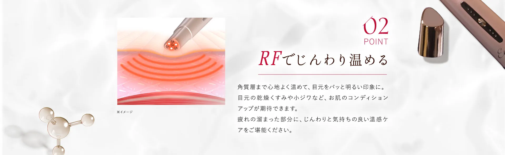 02 RFでじんわり温める 角質層まで心地よく温めて、目元をパッと明るい印象に。