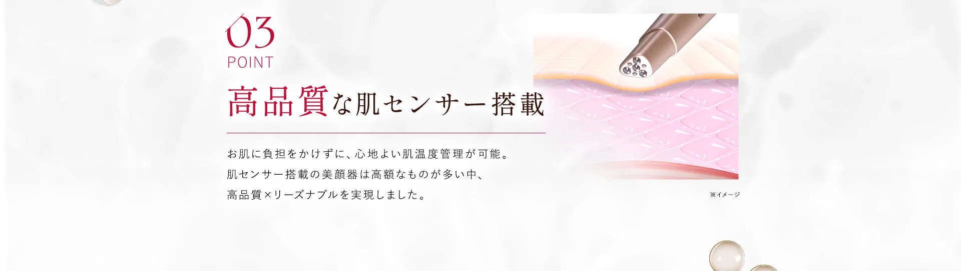 03 高品質な肌センサー搭載 お肌に負担をかけずに、心地よい肌温度管理が可能。肌センサー搭載の美顔器は高額なものが多い中、高品質×リーズナブルを実現しました。