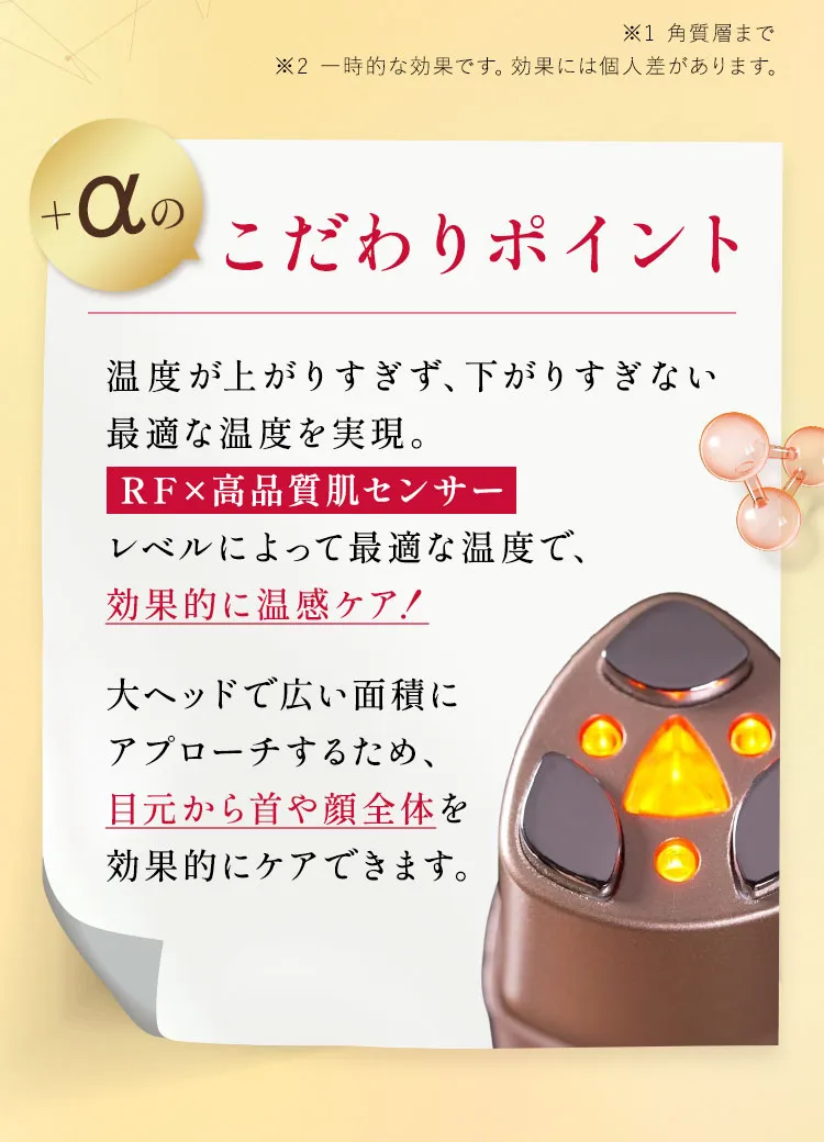 ＋a のこだわりポイント💡最適な温度による温めに特化した【RF×高品質肌センサー】その人に合わせた最適な温度で、効果的な温感ケアを実現。大ヘッドで広い面積にアプローチするため、目元から首や顔全体を効果的にケアできます。