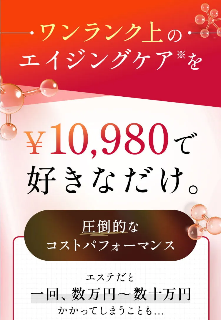 ワンランク上のエイジングケア※を¥10,980で 好きなだけ。エステや美容整形だと一回、数万円～数十万円かかってしまうことも...