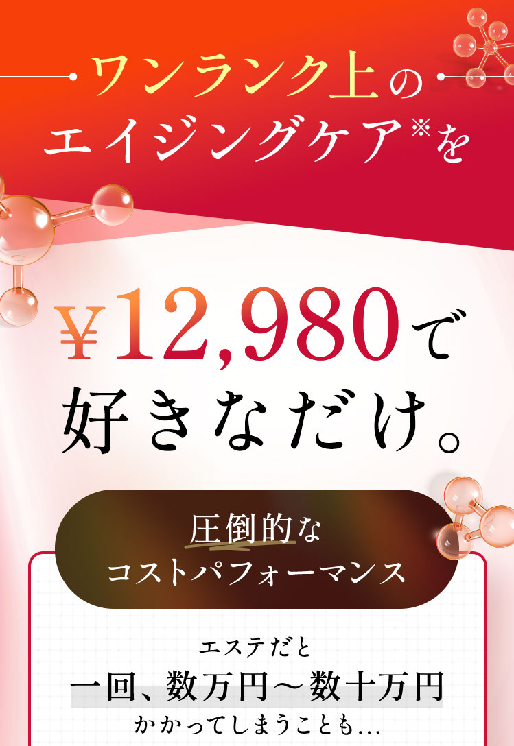 ワンランク上のエイジングケア※を¥10,980で 好きなだけ。エステや美容整形だと一回、数万円～数十万円かかってしまうことも...